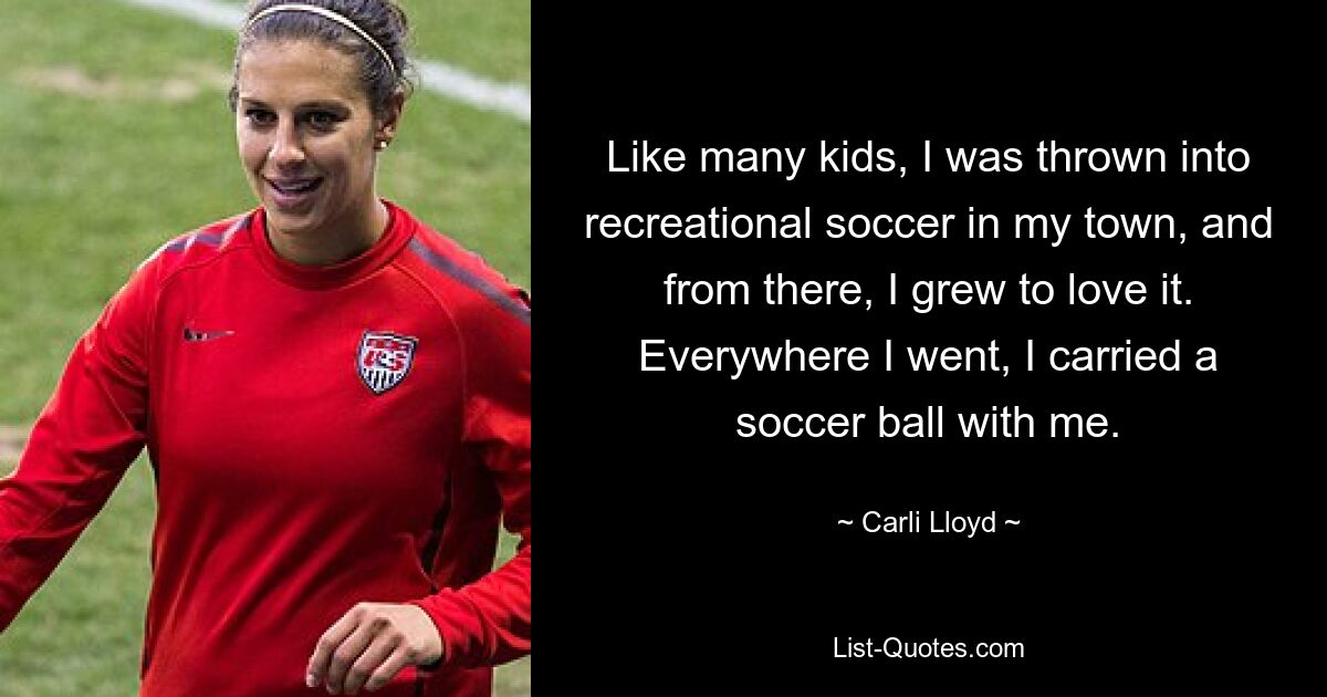 Like many kids, I was thrown into recreational soccer in my town, and from there, I grew to love it. Everywhere I went, I carried a soccer ball with me. — © Carli Lloyd