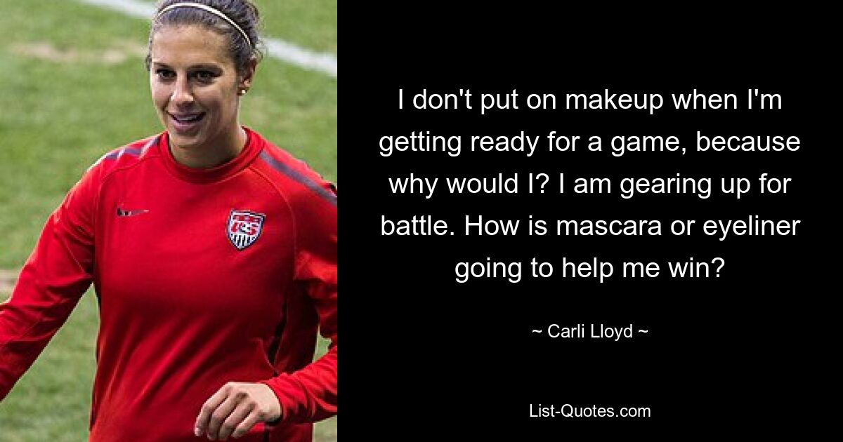 I don't put on makeup when I'm getting ready for a game, because why would I? I am gearing up for battle. How is mascara or eyeliner going to help me win? — © Carli Lloyd