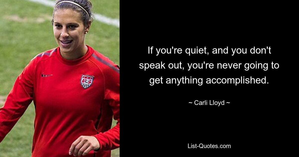 If you're quiet, and you don't speak out, you're never going to get anything accomplished. — © Carli Lloyd