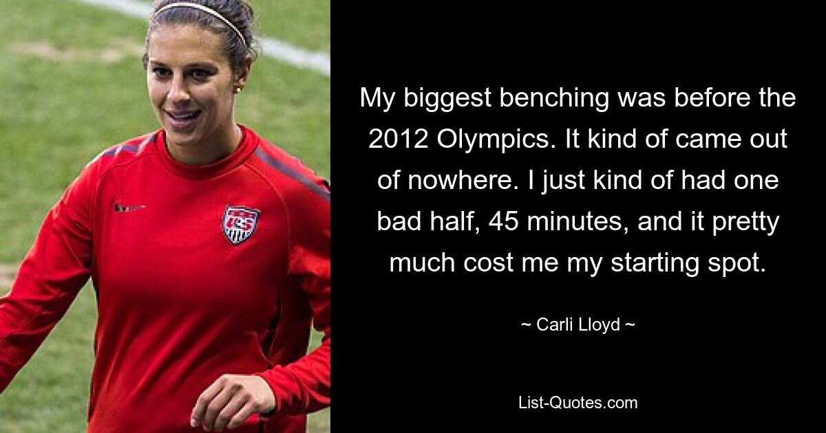 My biggest benching was before the 2012 Olympics. It kind of came out of nowhere. I just kind of had one bad half, 45 minutes, and it pretty much cost me my starting spot. — © Carli Lloyd