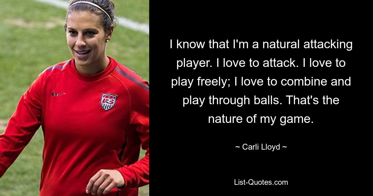 I know that I'm a natural attacking player. I love to attack. I love to play freely; I love to combine and play through balls. That's the nature of my game. — © Carli Lloyd