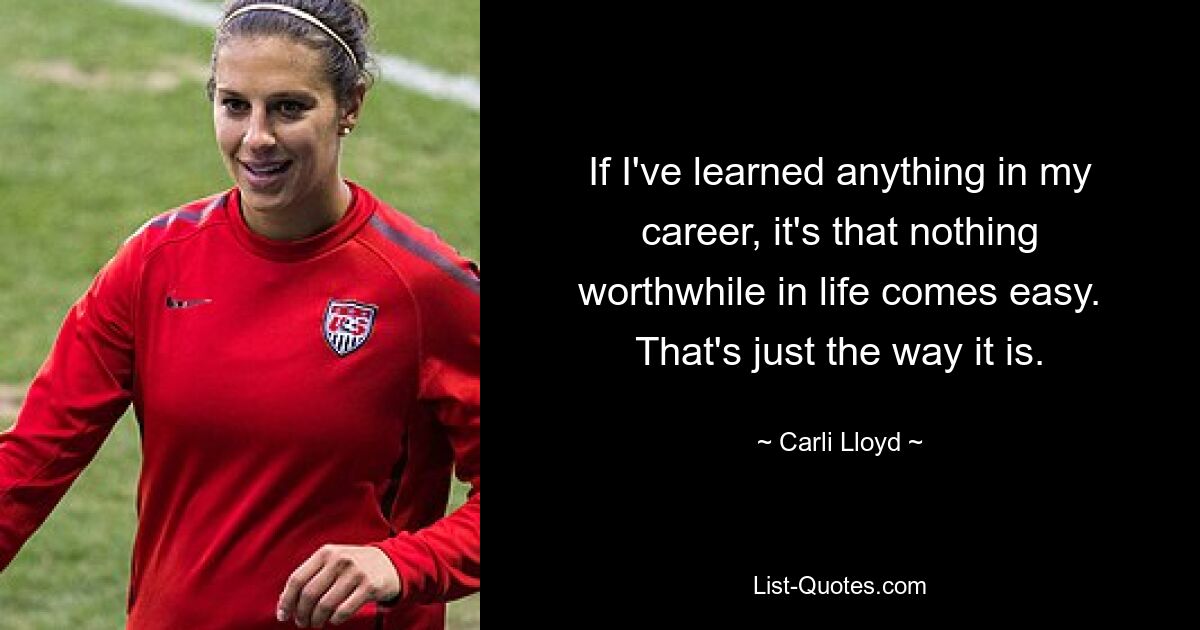 If I've learned anything in my career, it's that nothing worthwhile in life comes easy. That's just the way it is. — © Carli Lloyd