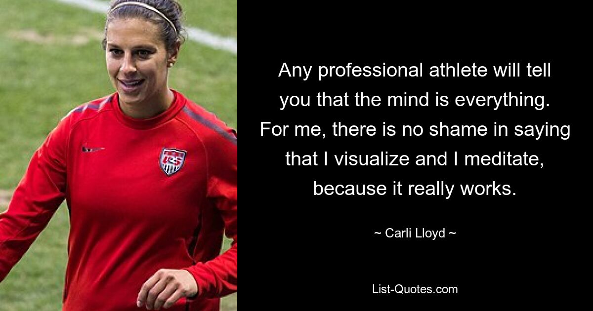 Any professional athlete will tell you that the mind is everything. For me, there is no shame in saying that I visualize and I meditate, because it really works. — © Carli Lloyd