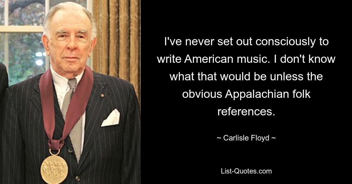 I've never set out consciously to write American music. I don't know what that would be unless the obvious Appalachian folk references. — © Carlisle Floyd