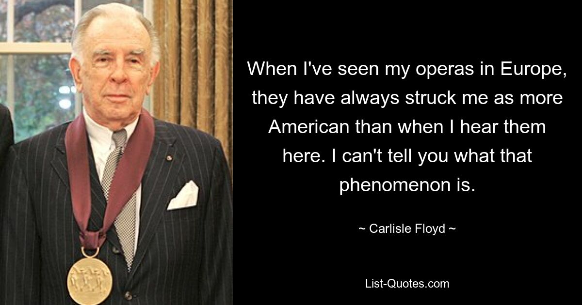 When I've seen my operas in Europe, they have always struck me as more American than when I hear them here. I can't tell you what that phenomenon is. — © Carlisle Floyd