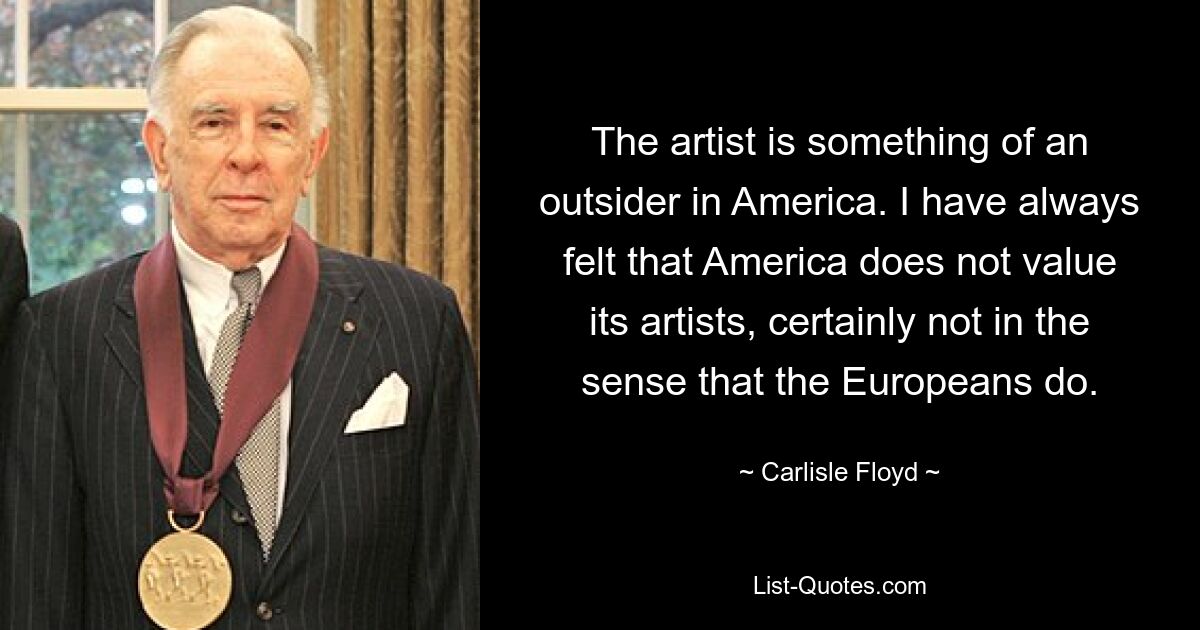 The artist is something of an outsider in America. I have always felt that America does not value its artists, certainly not in the sense that the Europeans do. — © Carlisle Floyd