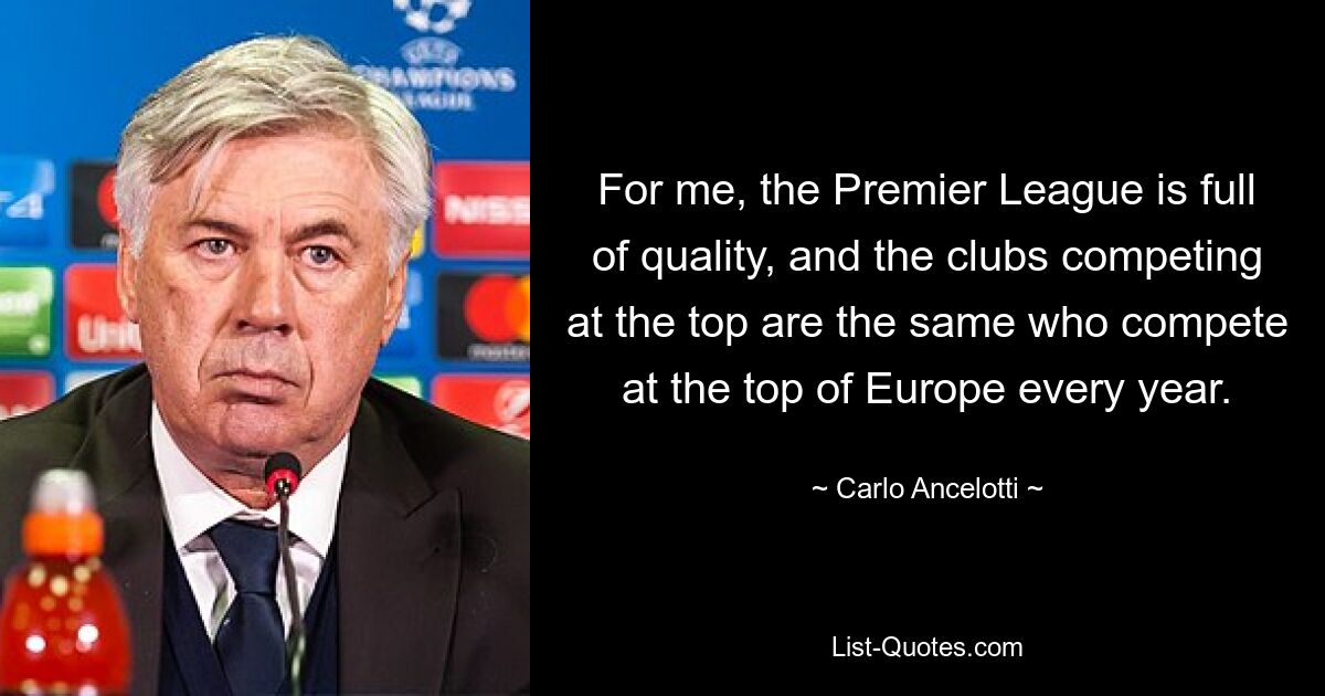 For me, the Premier League is full of quality, and the clubs competing at the top are the same who compete at the top of Europe every year. — © Carlo Ancelotti