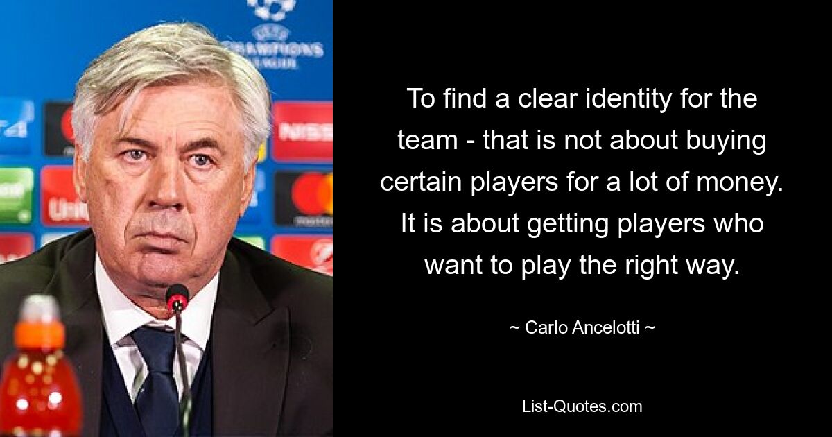 To find a clear identity for the team - that is not about buying certain players for a lot of money. It is about getting players who want to play the right way. — © Carlo Ancelotti