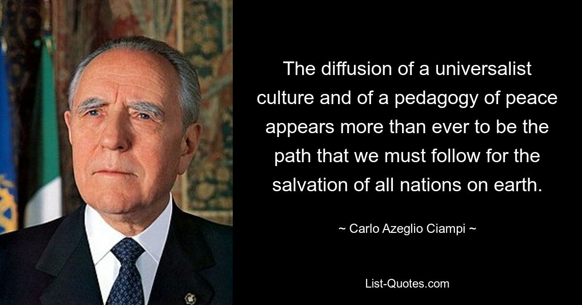 The diffusion of a universalist culture and of a pedagogy of peace appears more than ever to be the path that we must follow for the salvation of all nations on earth. — © Carlo Azeglio Ciampi