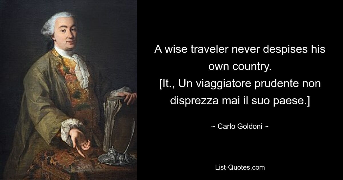 A wise traveler never despises his own country.
[It., Un viaggiatore prudente non disprezza mai il suo paese.] — © Carlo Goldoni