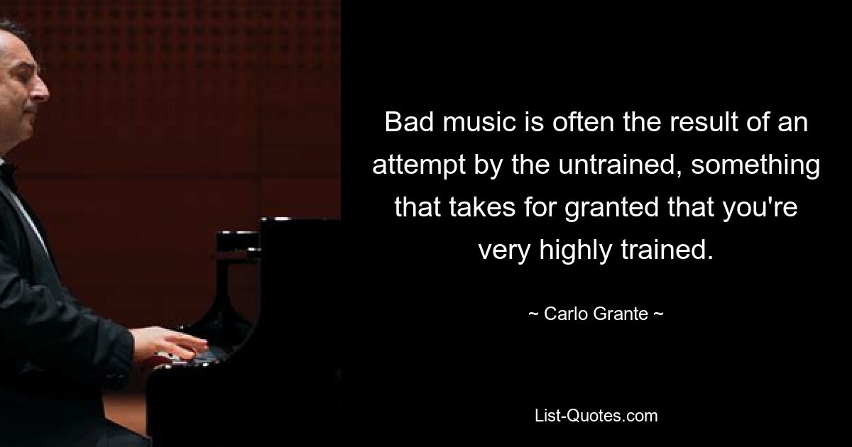 Bad music is often the result of an attempt by the untrained, something that takes for granted that you're very highly trained. — © Carlo Grante