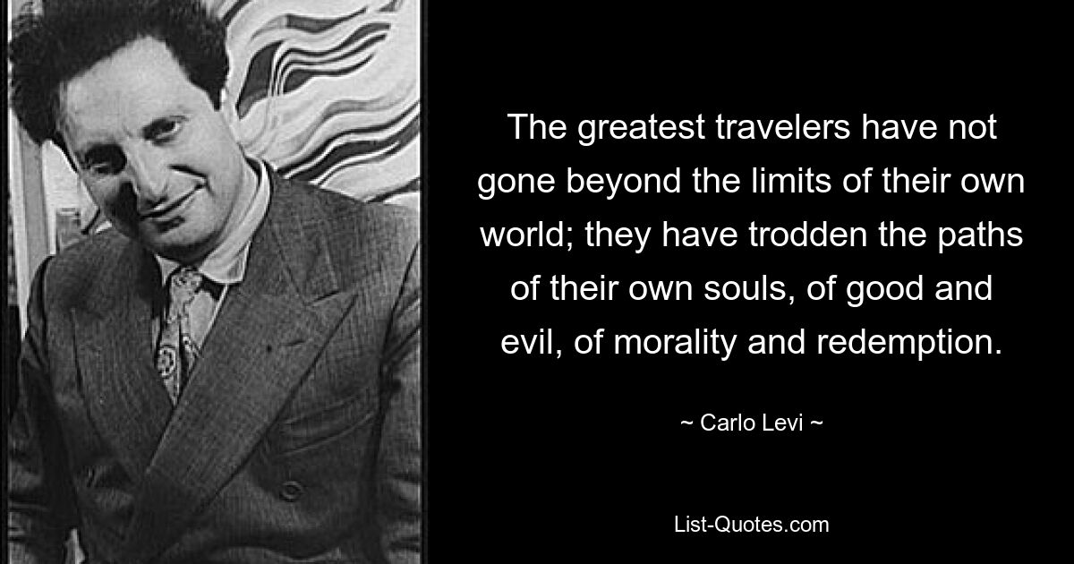 The greatest travelers have not gone beyond the limits of their own world; they have trodden the paths of their own souls, of good and evil, of morality and redemption. — © Carlo Levi