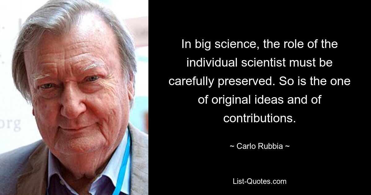 In big science, the role of the individual scientist must be carefully preserved. So is the one of original ideas and of contributions. — © Carlo Rubbia