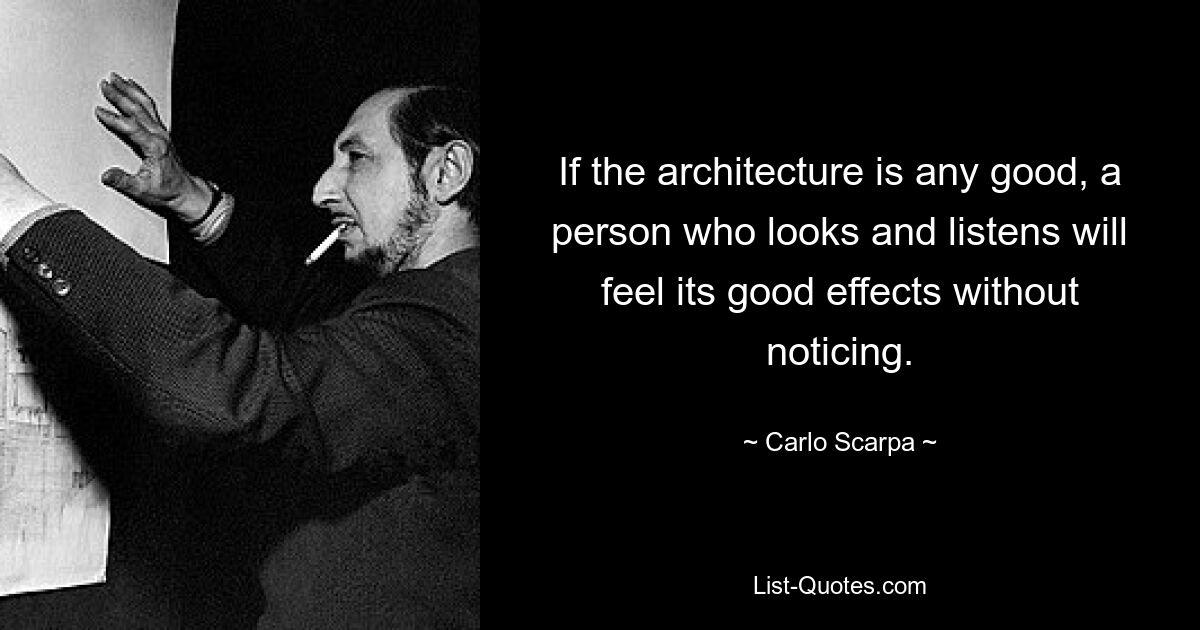 If the architecture is any good, a person who looks and listens will feel its good effects without noticing. — © Carlo Scarpa