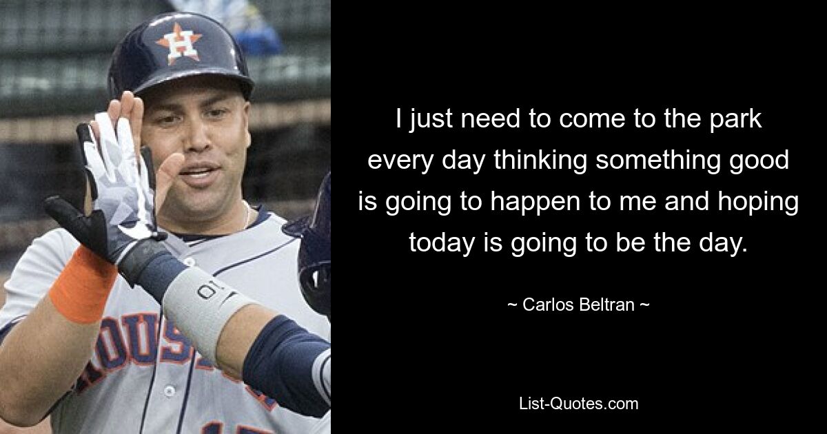 I just need to come to the park every day thinking something good is going to happen to me and hoping today is going to be the day. — © Carlos Beltran