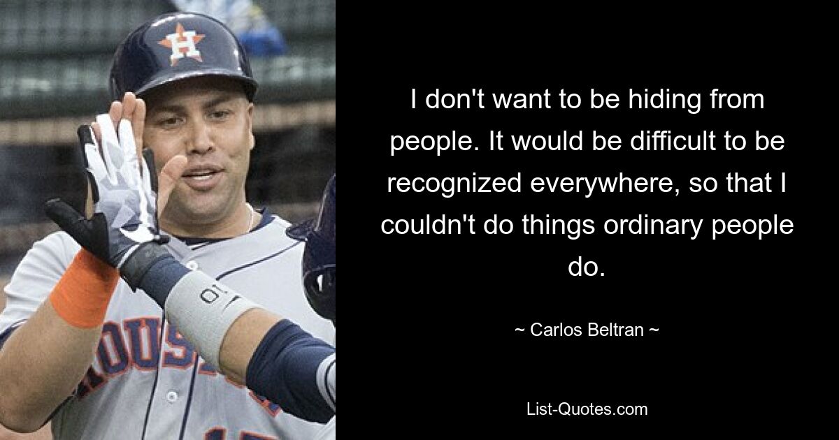 I don't want to be hiding from people. It would be difficult to be recognized everywhere, so that I couldn't do things ordinary people do. — © Carlos Beltran