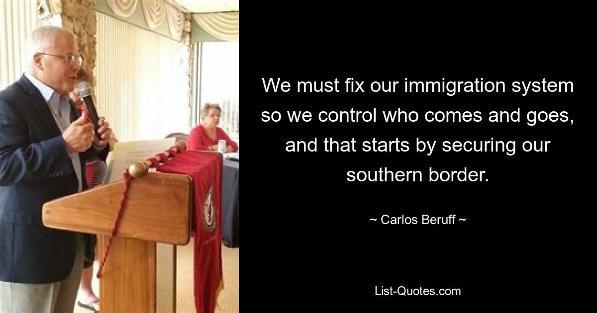 We must fix our immigration system so we control who comes and goes, and that starts by securing our southern border. — © Carlos Beruff