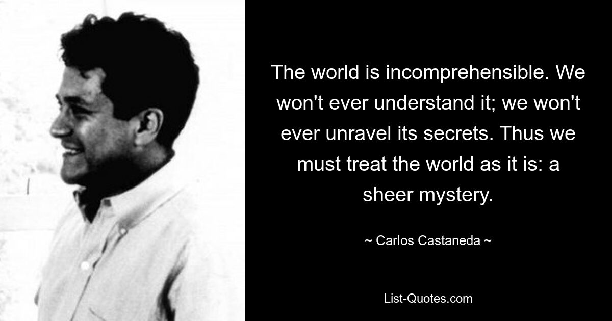 The world is incomprehensible. We won't ever understand it; we won't ever unravel its secrets. Thus we must treat the world as it is: a sheer mystery. — © Carlos Castaneda