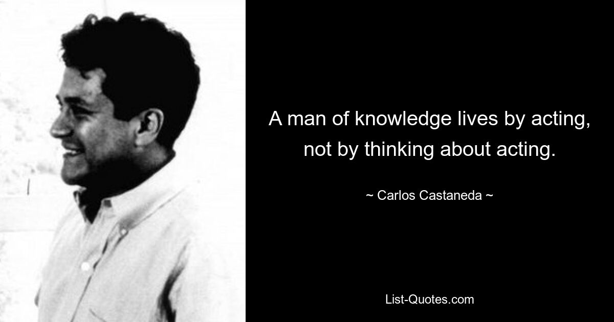 A man of knowledge lives by acting, not by thinking about acting. — © Carlos Castaneda