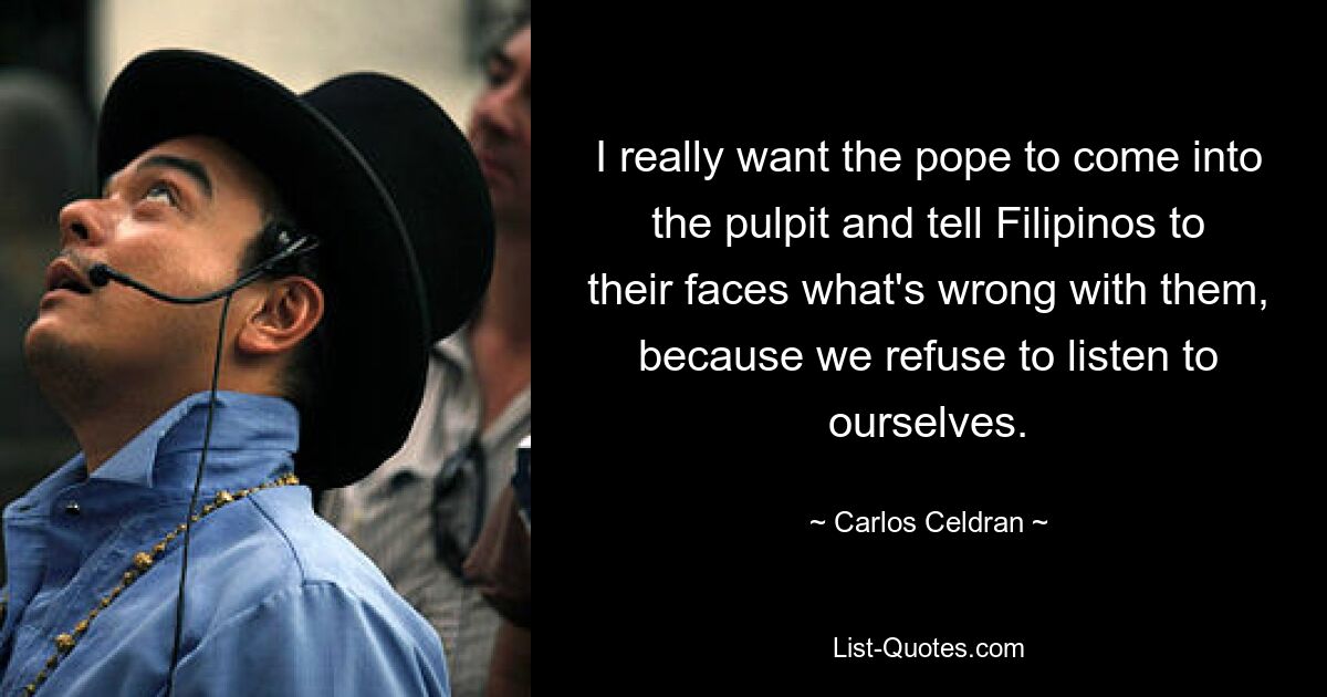 I really want the pope to come into the pulpit and tell Filipinos to their faces what's wrong with them, because we refuse to listen to ourselves. — © Carlos Celdran