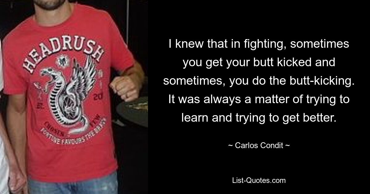 I knew that in fighting, sometimes you get your butt kicked and sometimes, you do the butt-kicking. It was always a matter of trying to learn and trying to get better. — © Carlos Condit