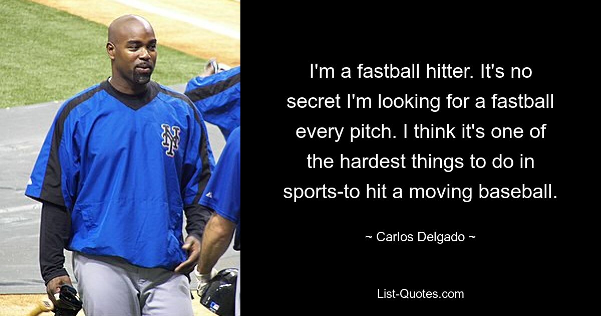 I'm a fastball hitter. It's no secret I'm looking for a fastball every pitch. I think it's one of the hardest things to do in sports-to hit a moving baseball. — © Carlos Delgado