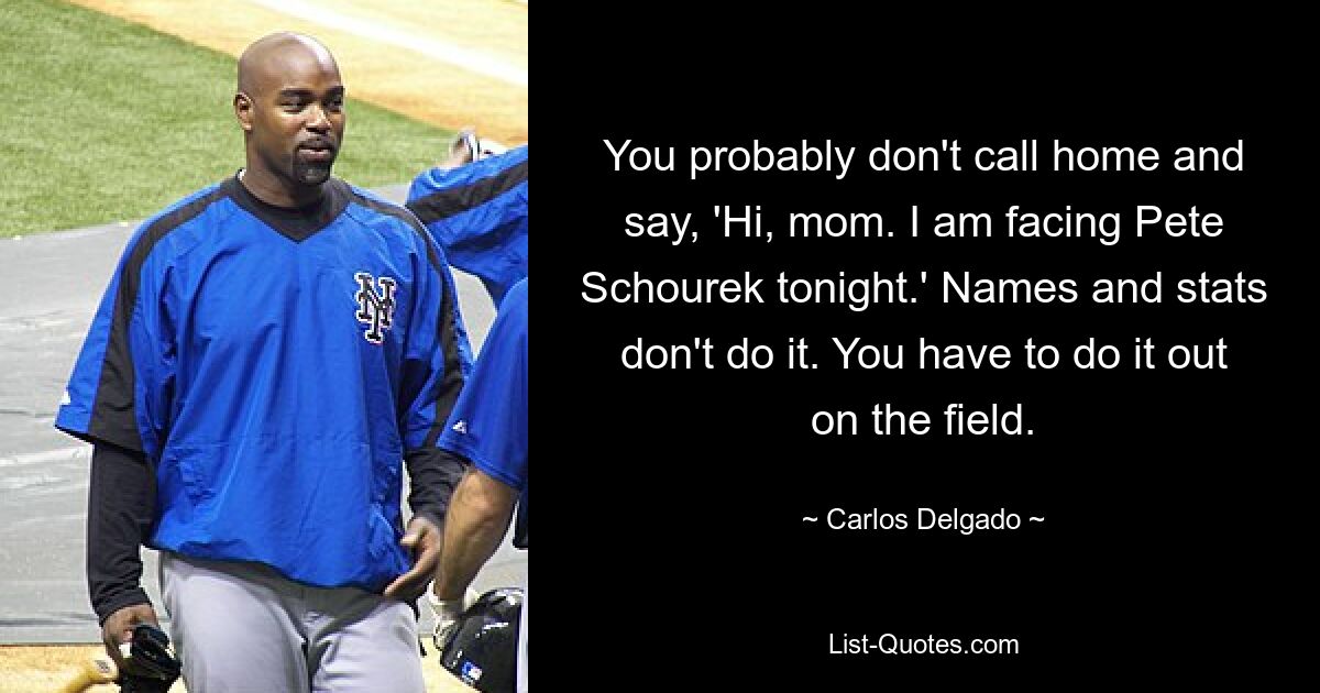 You probably don't call home and say, 'Hi, mom. I am facing Pete Schourek tonight.' Names and stats don't do it. You have to do it out on the field. — © Carlos Delgado