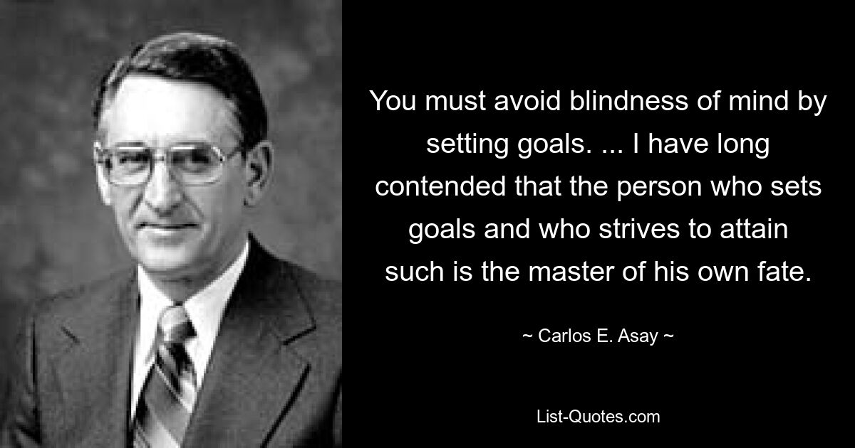 You must avoid blindness of mind by setting goals. ... I have long contended that the person who sets goals and who strives to attain such is the master of his own fate. — © Carlos E. Asay