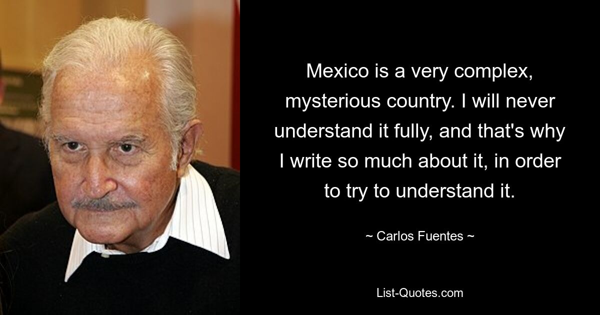 Mexico is a very complex, mysterious country. I will never understand it fully, and that's why I write so much about it, in order to try to understand it. — © Carlos Fuentes