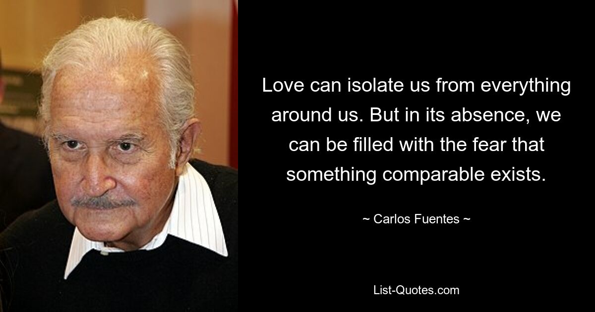 Love can isolate us from everything around us. But in its absence, we can be filled with the fear that something comparable exists. — © Carlos Fuentes