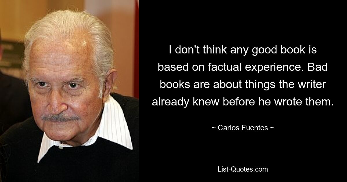 I don't think any good book is based on factual experience. Bad books are about things the writer already knew before he wrote them. — © Carlos Fuentes