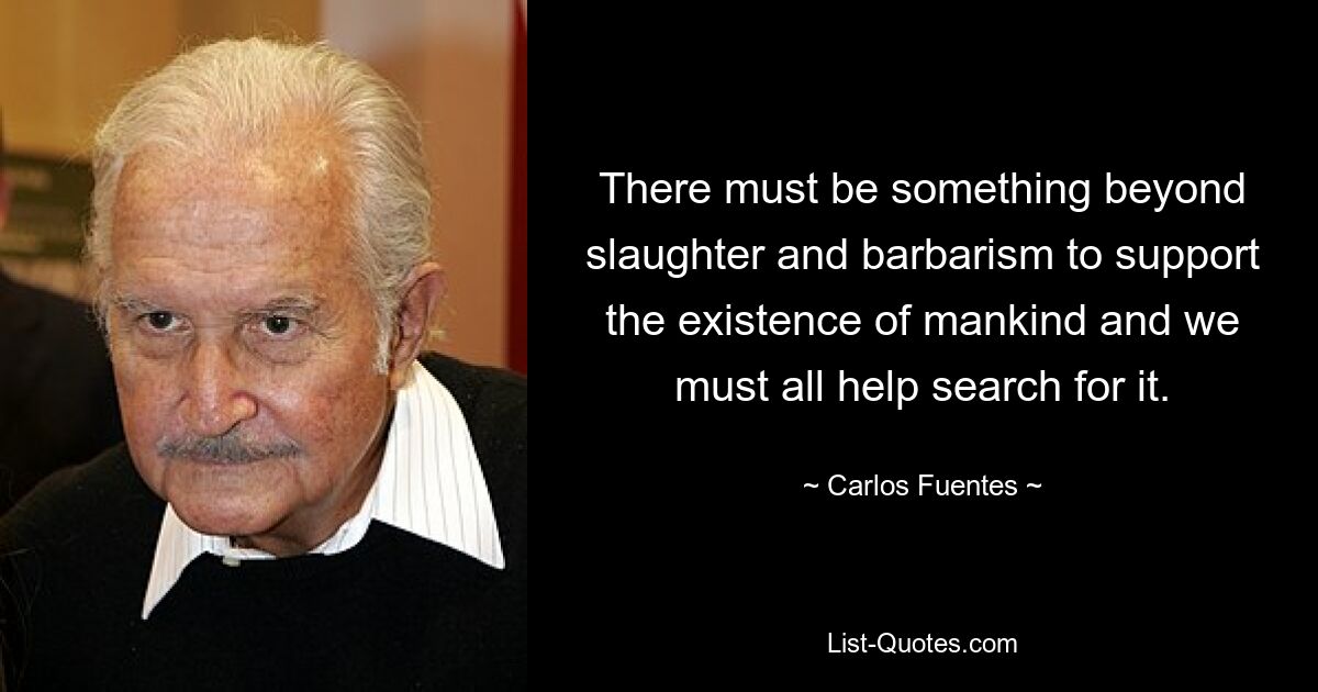 There must be something beyond slaughter and barbarism to support the existence of mankind and we must all help search for it. — © Carlos Fuentes