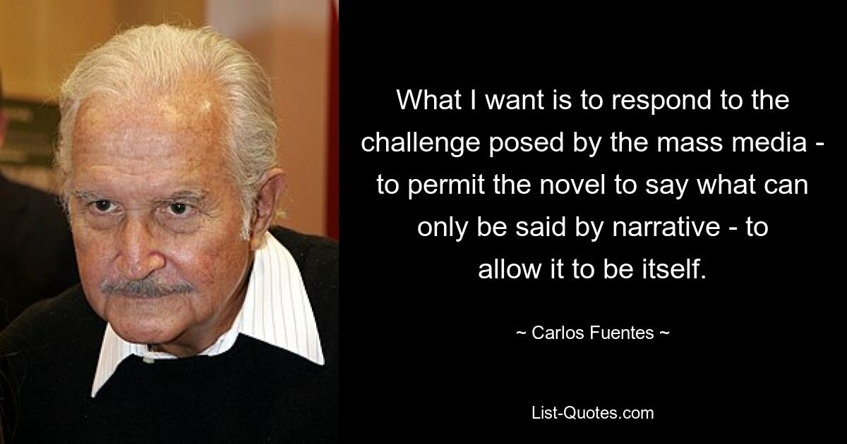 What I want is to respond to the challenge posed by the mass media - to permit the novel to say what can only be said by narrative - to allow it to be itself. — © Carlos Fuentes