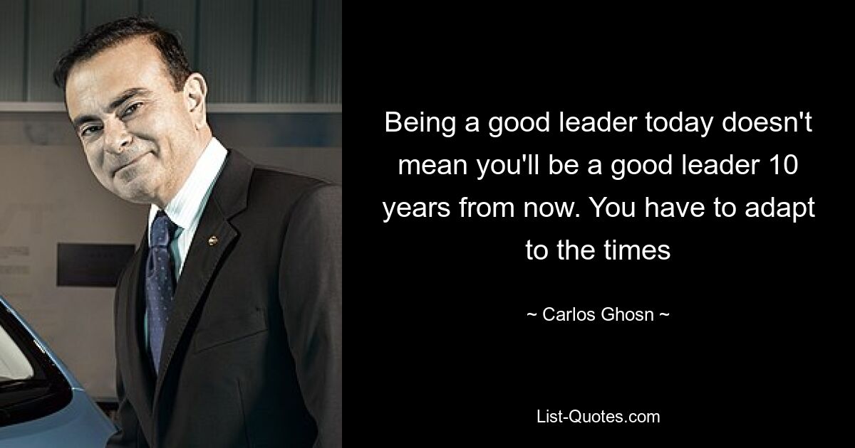 Being a good leader today doesn't mean you'll be a good leader 10 years from now. You have to adapt to the times — © Carlos Ghosn