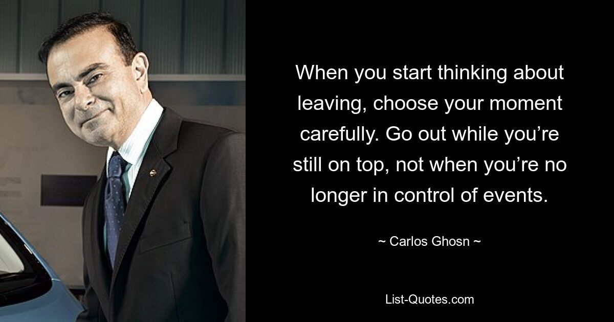 When you start thinking about leaving, choose your moment carefully. Go out while you’re still on top, not when you’re no longer in control of events. — © Carlos Ghosn