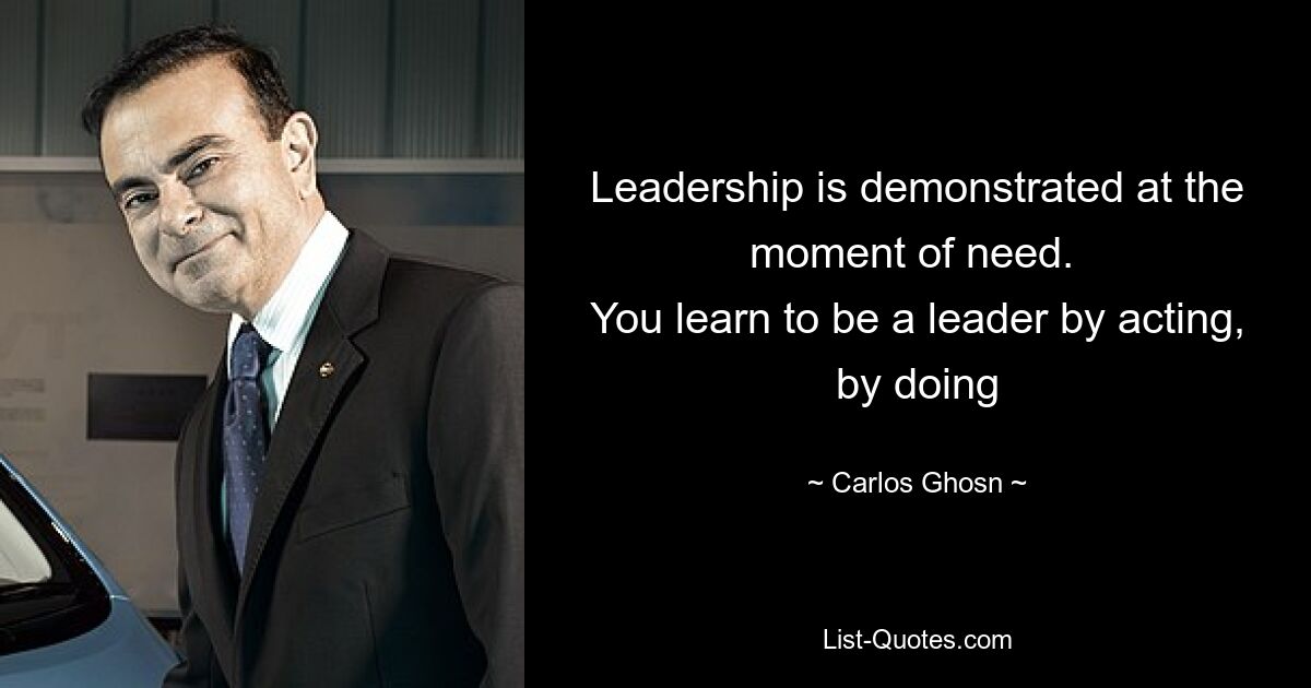 Leadership is demonstrated at the moment of need. 
You learn to be a leader by acting, by doing — © Carlos Ghosn