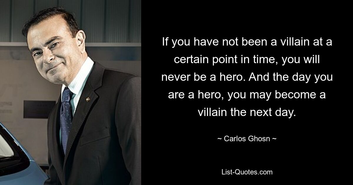 If you have not been a villain at a certain point in time, you will never be a hero. And the day you are a hero, you may become a villain the next day. — © Carlos Ghosn