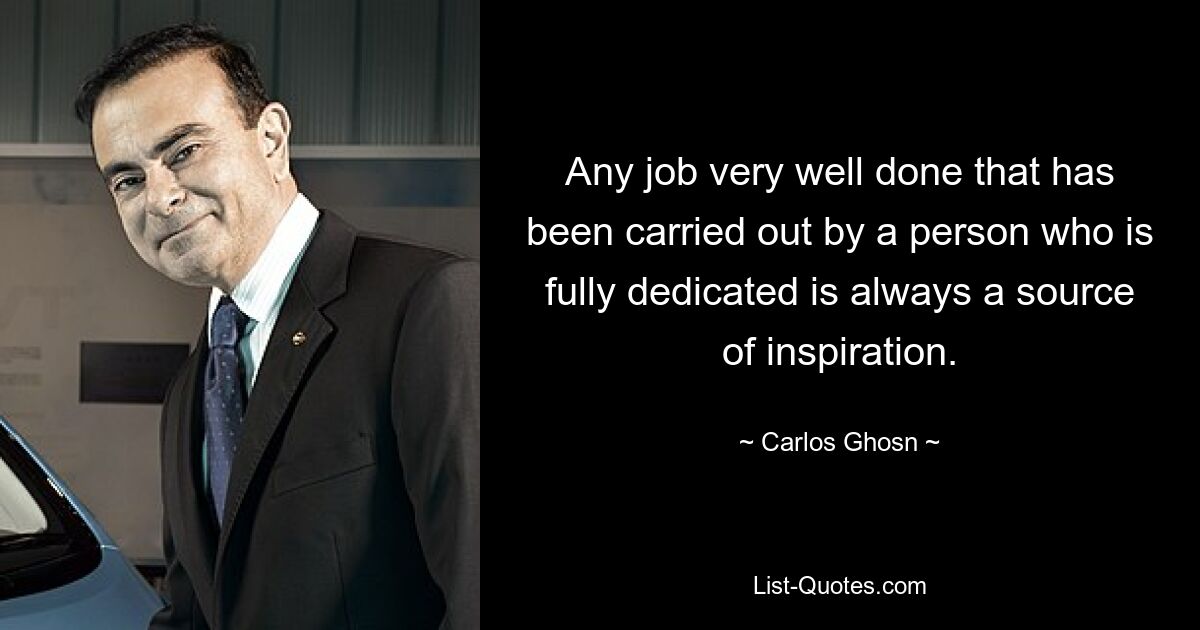 Any job very well done that has been carried out by a person who is fully dedicated is always a source of inspiration. — © Carlos Ghosn