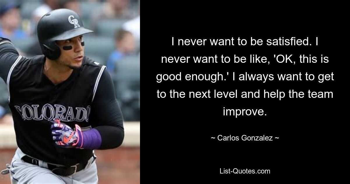 I never want to be satisfied. I never want to be like, 'OK, this is good enough.' I always want to get to the next level and help the team improve. — © Carlos Gonzalez