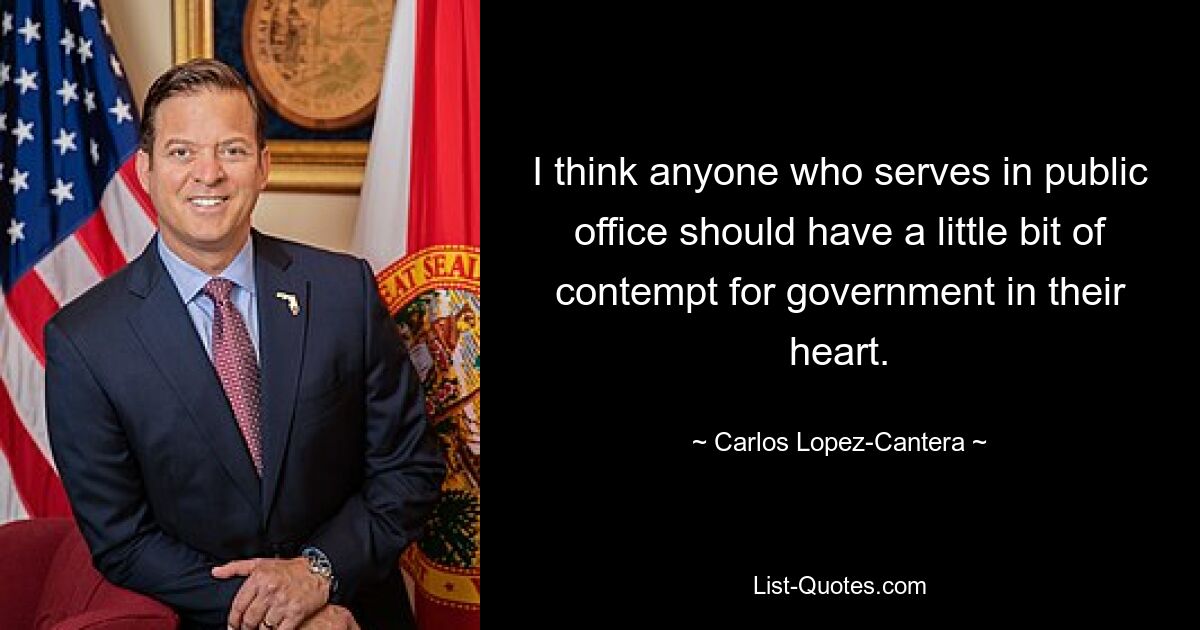 I think anyone who serves in public office should have a little bit of contempt for government in their heart. — © Carlos Lopez-Cantera