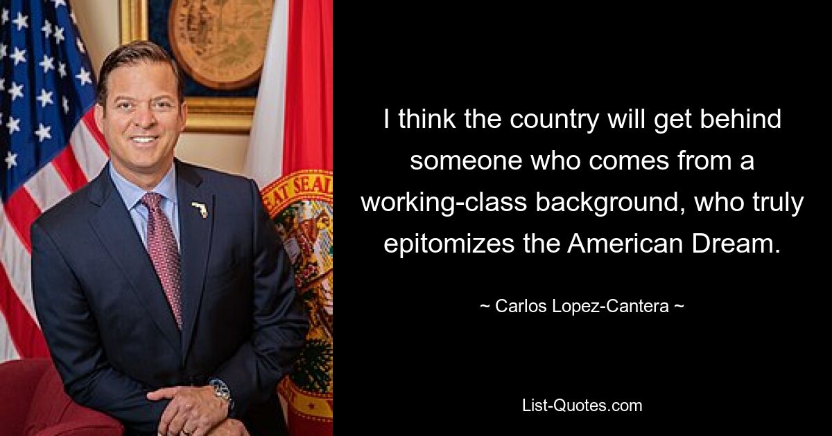 I think the country will get behind someone who comes from a working-class background, who truly epitomizes the American Dream. — © Carlos Lopez-Cantera