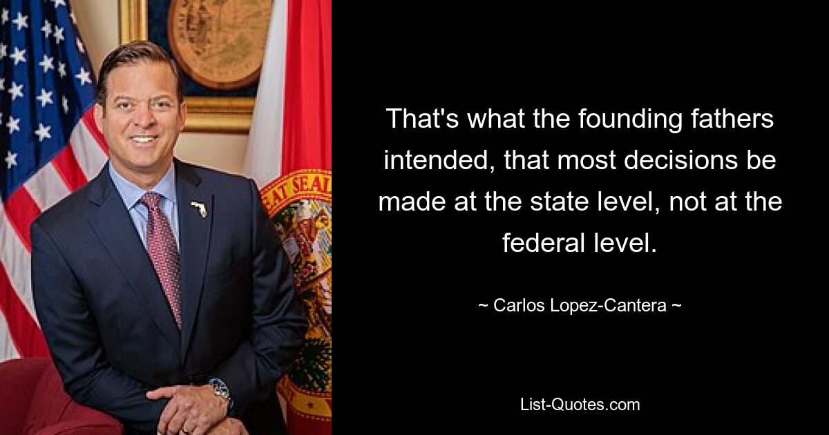 That's what the founding fathers intended, that most decisions be made at the state level, not at the federal level. — © Carlos Lopez-Cantera