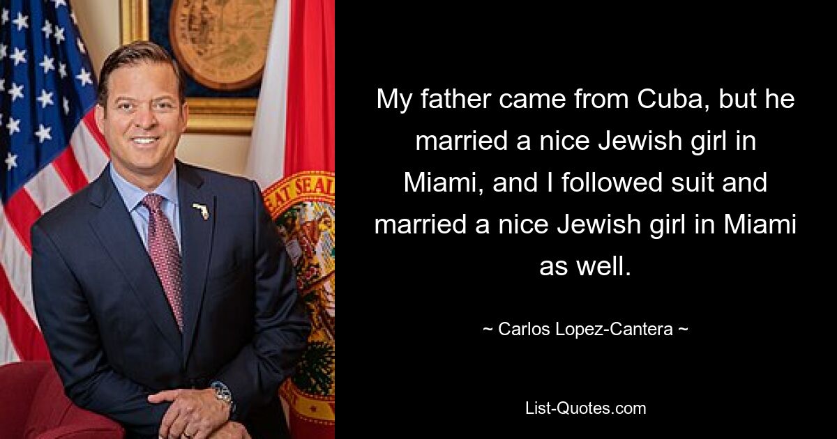 My father came from Cuba, but he married a nice Jewish girl in Miami, and I followed suit and married a nice Jewish girl in Miami as well. — © Carlos Lopez-Cantera