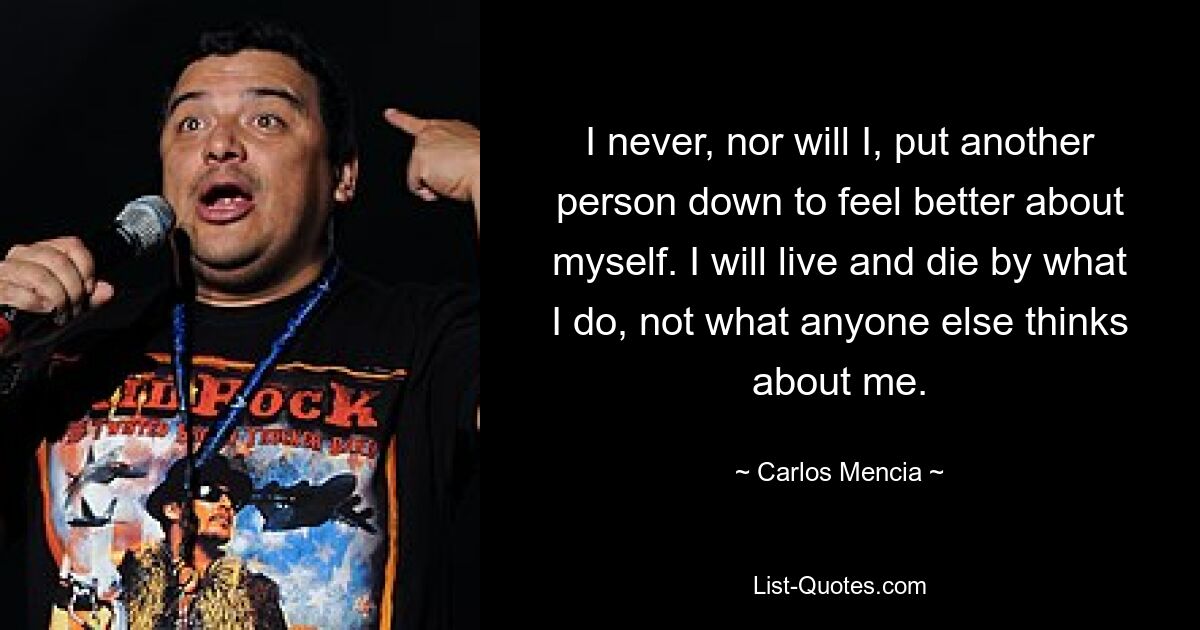 I never, nor will I, put another person down to feel better about myself. I will live and die by what I do, not what anyone else thinks about me. — © Carlos Mencia