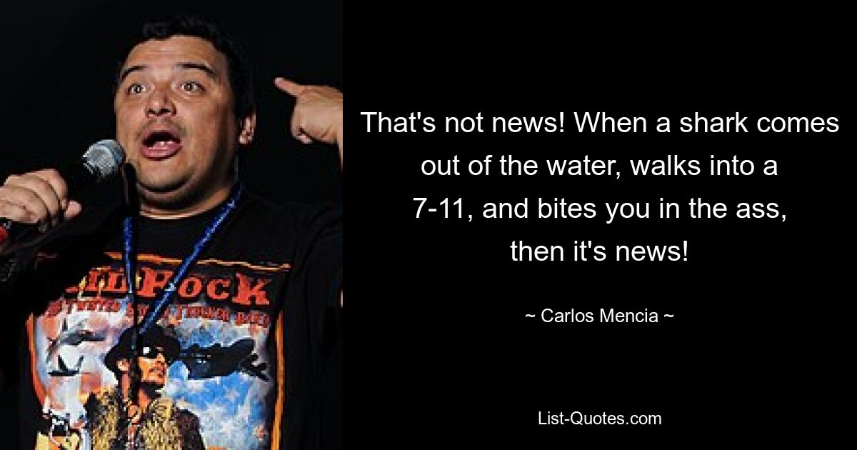 That's not news! When a shark comes out of the water, walks into a 7-11, and bites you in the ass, then it's news! — © Carlos Mencia