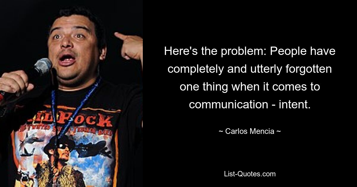 Here's the problem: People have completely and utterly forgotten one thing when it comes to communication - intent. — © Carlos Mencia