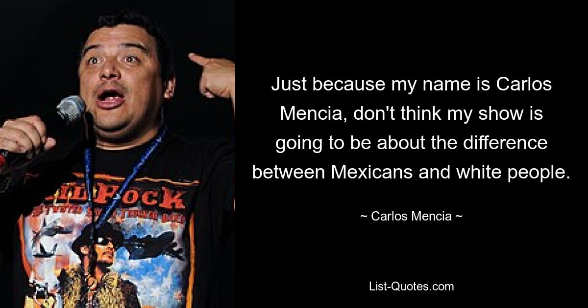 Just because my name is Carlos Mencia, don't think my show is going to be about the difference between Mexicans and white people. — © Carlos Mencia