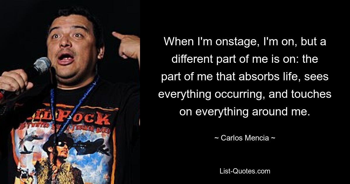 When I'm onstage, I'm on, but a different part of me is on: the part of me that absorbs life, sees everything occurring, and touches on everything around me. — © Carlos Mencia