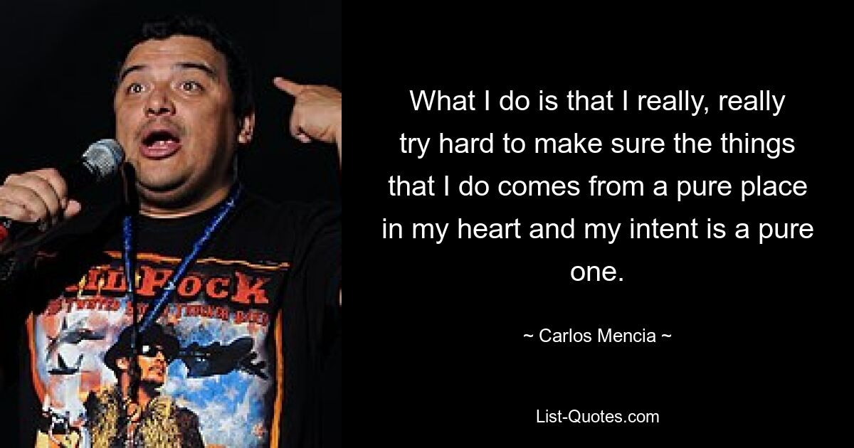 What I do is that I really, really try hard to make sure the things that I do comes from a pure place in my heart and my intent is a pure one. — © Carlos Mencia