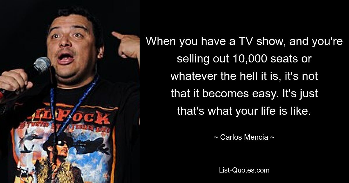 When you have a TV show, and you're selling out 10,000 seats or whatever the hell it is, it's not that it becomes easy. It's just that's what your life is like. — © Carlos Mencia